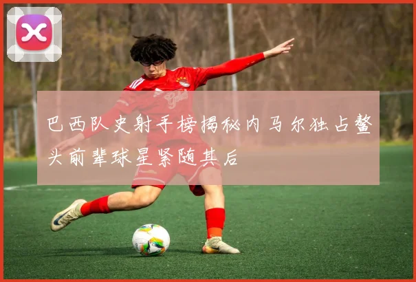 巴西队史射手榜揭秘内马尔独占鳌头前辈球星紧随其后