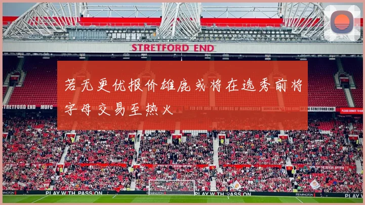 若无更优报价雄鹿或将在选秀前将字母交易至热火