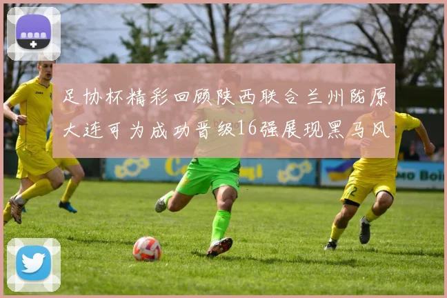 足协杯精彩回顾陕西联合兰州陇原大连可为成功晋级16强展现黑马风采