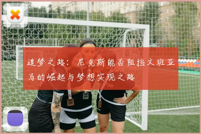 追梦之路：尼克斯能否阻挡文班亚马的崛起与梦想实现之路