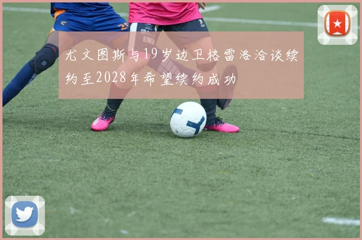 尤文图斯与19岁边卫格雷洛洽谈续约至2028年希望续约成功
