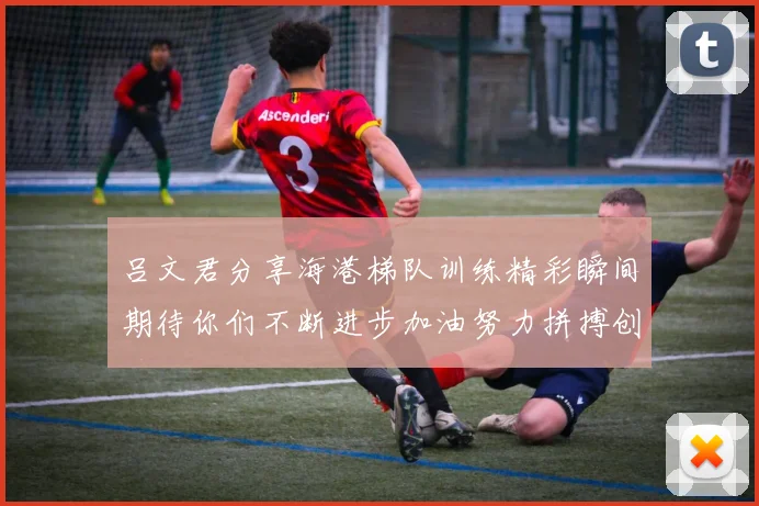 吕文君分享海港梯队训练精彩瞬间期待你们不断进步加油努力拼搏创造辉煌