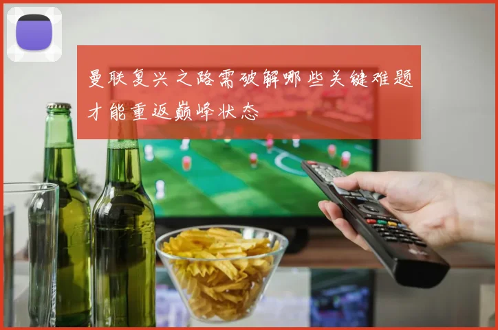 曼联复兴之路需破解哪些关键难题才能重返巅峰状态