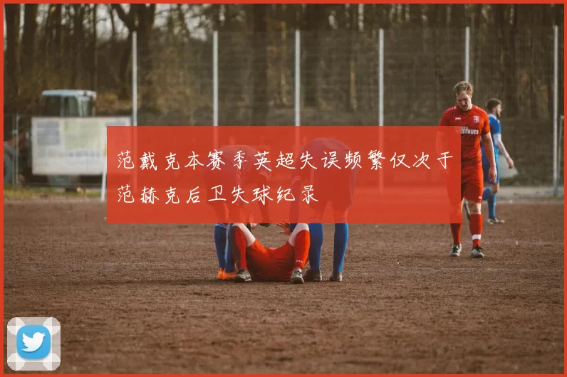范戴克本赛季英超失误频繁仅次于范赫克后卫失球纪录