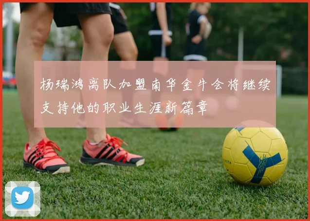 杨瑞鸿离队加盟南华金牛会将继续支持他的职业生涯新篇章