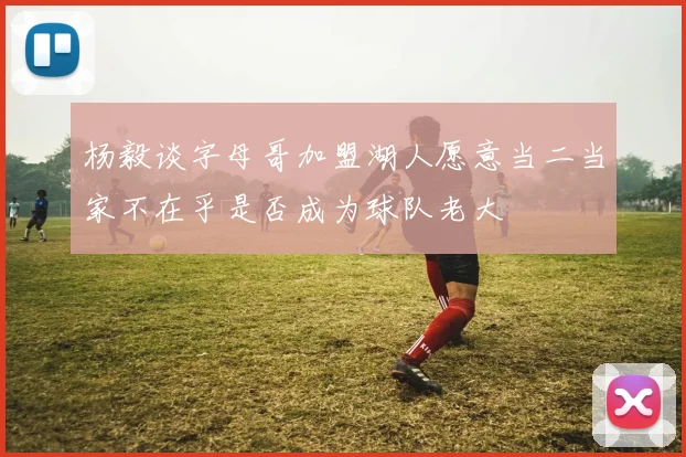 杨毅谈字母哥加盟湖人愿意当二当家不在乎是否成为球队老大